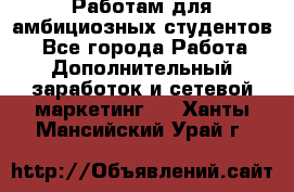 Работам для амбициозных студентов. - Все города Работа » Дополнительный заработок и сетевой маркетинг   . Ханты-Мансийский,Урай г.